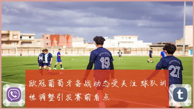 欧冠葡萄牙备战动态受关注 球队训练调整引发赛前看点