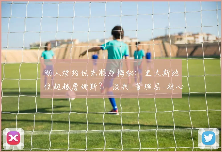 湖人续约优先顺序揭秘：里夫斯地位超越詹姆斯？_谈判_管理层_核心