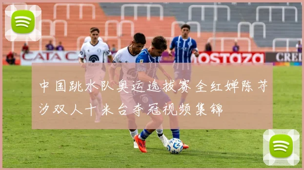 中国跳水队奥运选拔赛全红婵陈芋汐双人十米台夺冠视频集锦