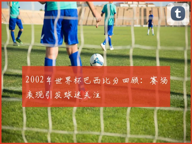 2002年世界杯巴西比分回顾:赛场表现引发球迷关注