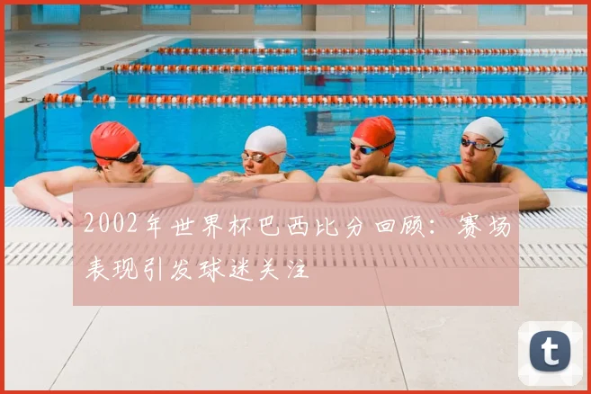 2002年世界杯巴西比分回顾：赛场表现引发球迷关注