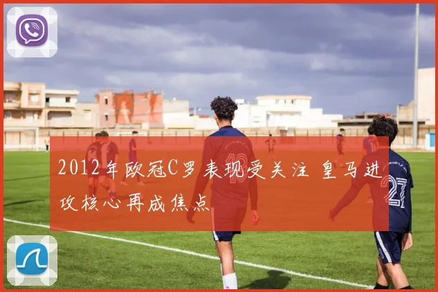 2012年欧冠C罗表现受关注 皇马进攻核心再成焦点