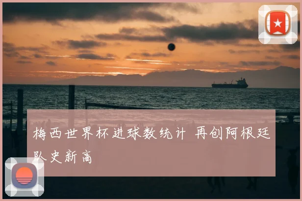 梅西世界杯进球数统计 再创阿根廷队史新高
