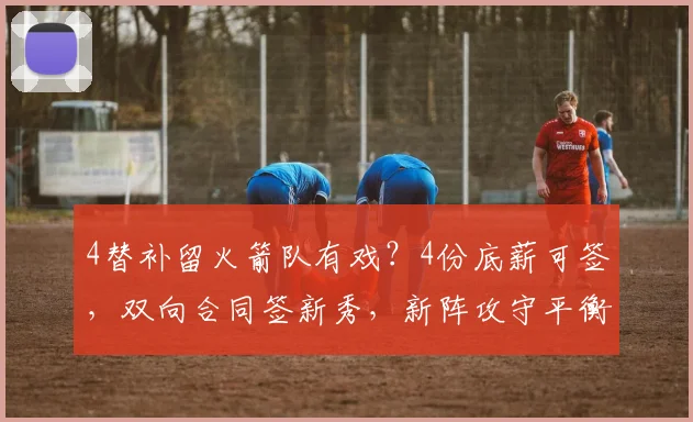 4替补留火箭队有戏?4份底薪可签,双向合同签新秀,新阵攻守平衡