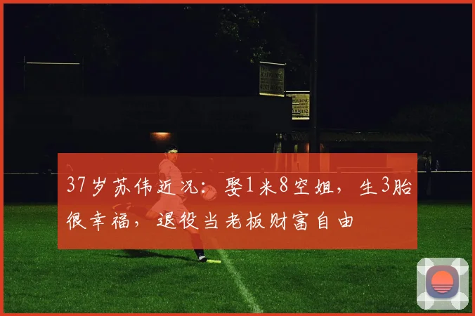 37岁苏伟近况:娶1米8空姐,生3胎很幸福,退役当老板财富自由