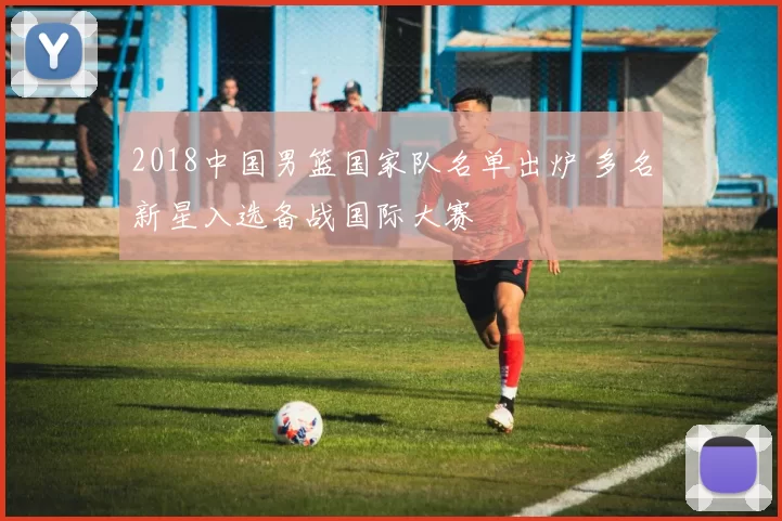 2018中国男篮国家队名单出炉 多名新星入选备战国际大赛