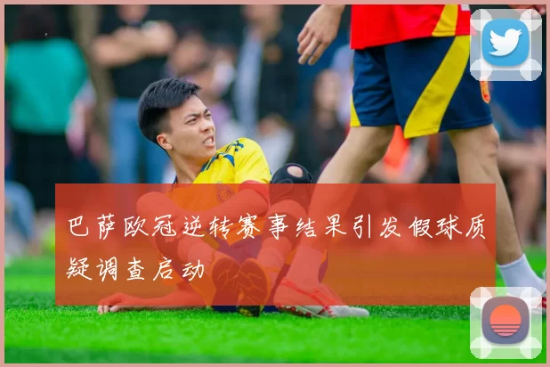 巴萨欧冠逆转赛事结果引发假球质疑调查启动