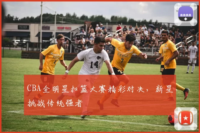 CBA全明星扣篮大赛精彩对决，新星挑战传统强者