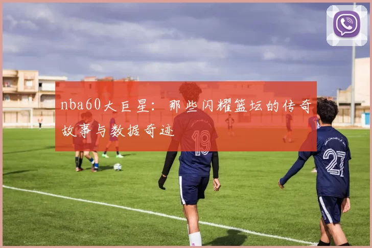 nba60大巨星：那些闪耀篮坛的传奇故事与数据奇迹
