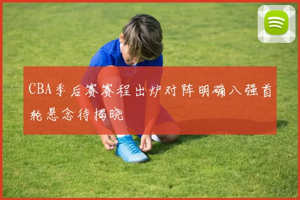 CBA季后赛赛程出炉对阵明确八强首轮悬念待揭晓