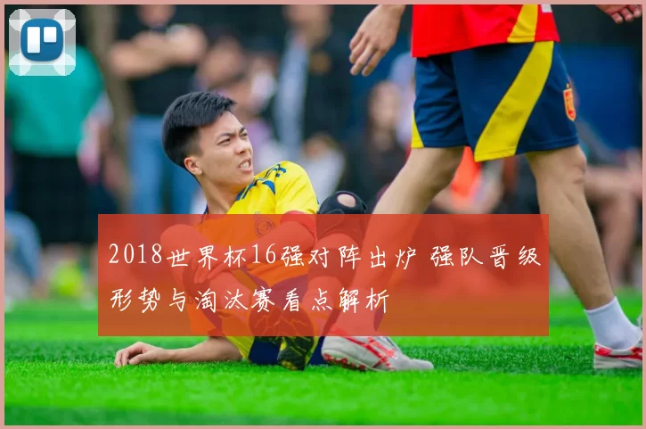 2018世界杯16强对阵出炉 强队晋级形势与淘汰赛看点解析