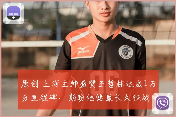 原创 上海主帅盛赞王哲林达成1万分里程碑，期盼他健康长久征战