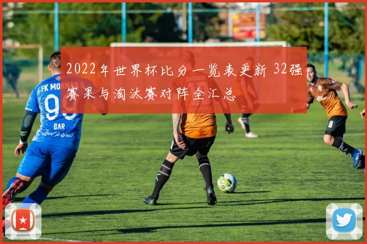 2022年世界杯比分一览表更新 32强赛果与淘汰赛对阵全汇总
