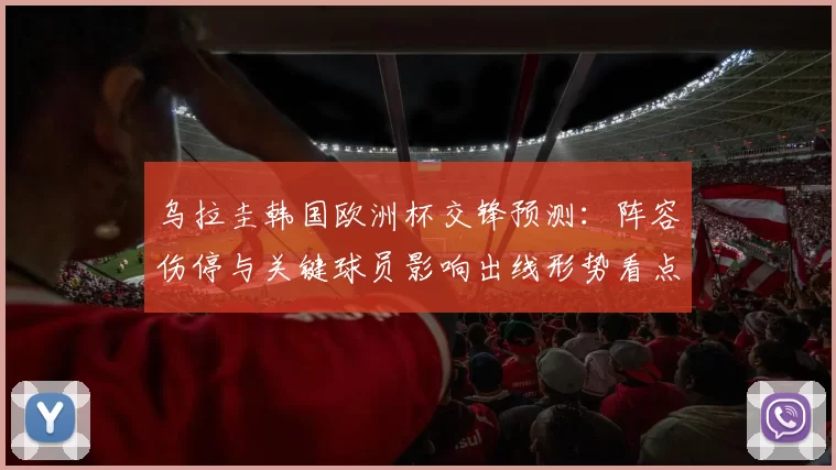 乌拉圭韩国欧洲杯交锋预测:阵容伤停与关键球员影响出线形势看点