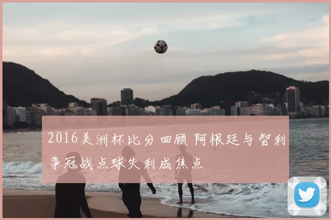 2016美洲杯比分回顾 阿根廷与智利争冠战点球失利成焦点