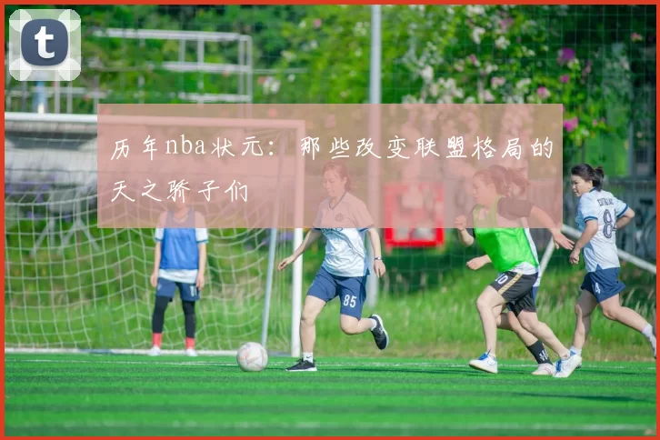 历年nba状元：那些改变联盟格局的天之骄子们