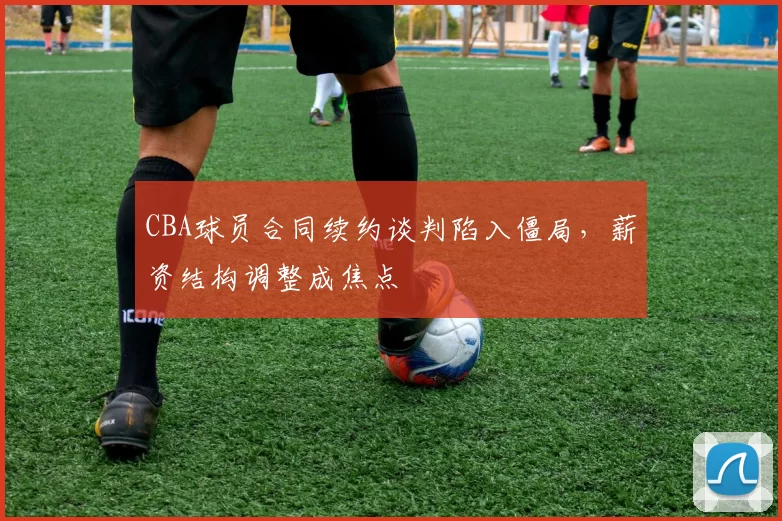 CBA球员合同续约谈判陷入僵局，薪资结构调整成焦点