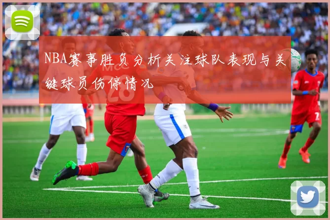 NBA赛事胜负分析关注球队表现与关键球员伤停情况