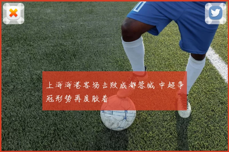 上海海港客场击败成都蓉城 中超争冠形势再度胶着