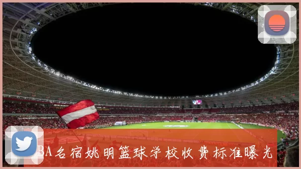 NBA名宿姚明篮球学校收费标准曝光 训练课程价格与报名条件一览