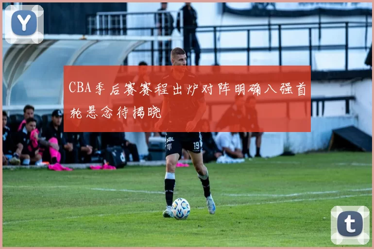 CBA季后赛赛程出炉对阵明确八强首轮悬念待揭晓