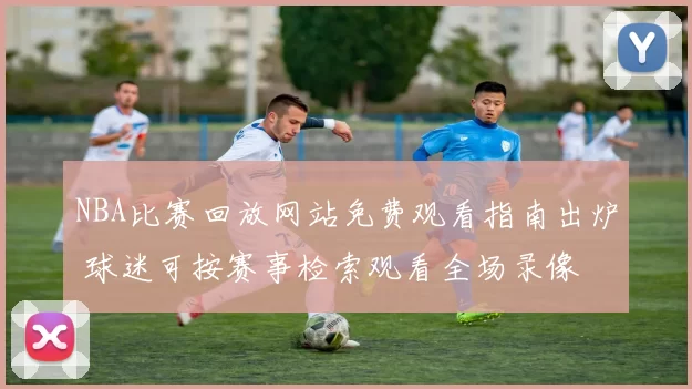 NBA比赛回放网站免费观看指南出炉 球迷可按赛事检索观看全场录像