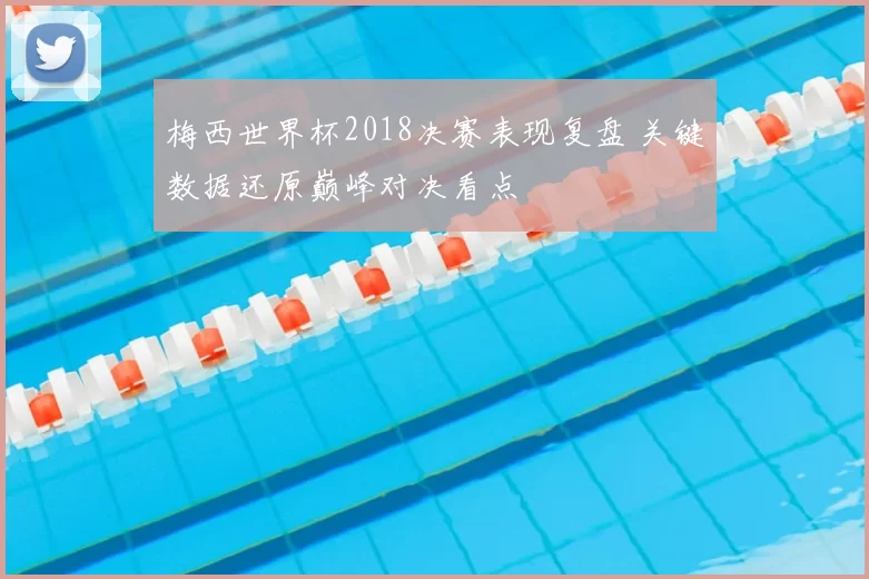 梅西世界杯2018决赛表现复盘 关键数据还原巅峰对决看点