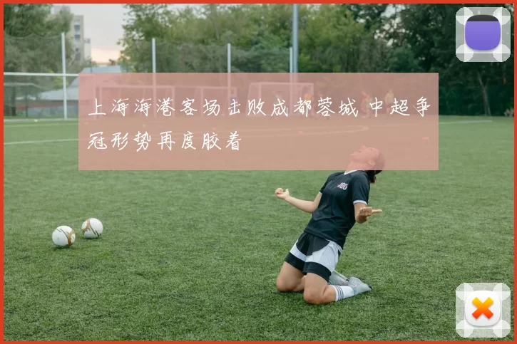 上海海港客场击败成都蓉城 中超争冠形势再度胶着