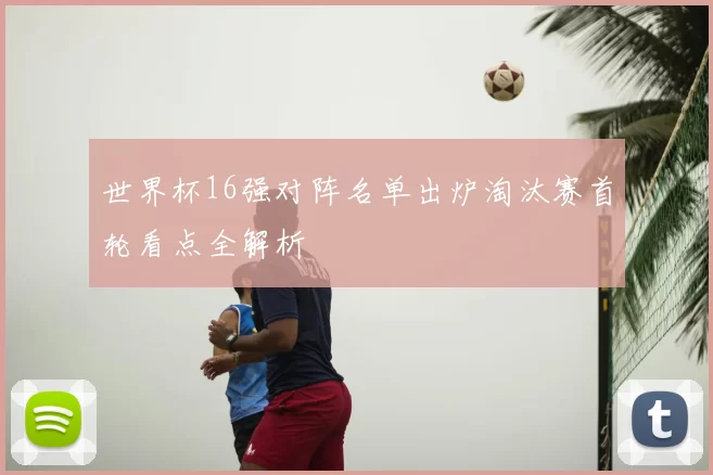 世界杯16强对阵名单出炉淘汰赛首轮看点全解析