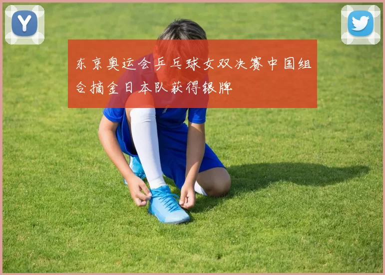 东京奥运会乒乓球女双决赛中国组合摘金日本队获得银牌