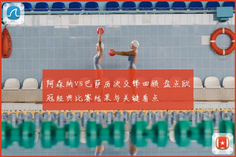 阿森纳vs巴萨历次交锋回顾 盘点欧冠经典比赛结果与关键看点