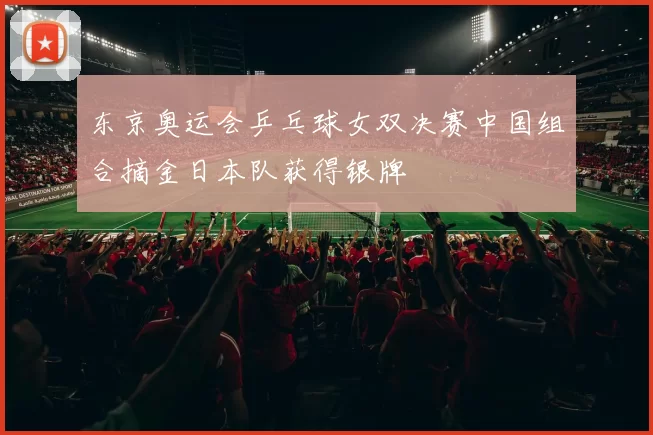 东京奥运会乒乓球女双决赛中国组合摘金日本队获得银牌