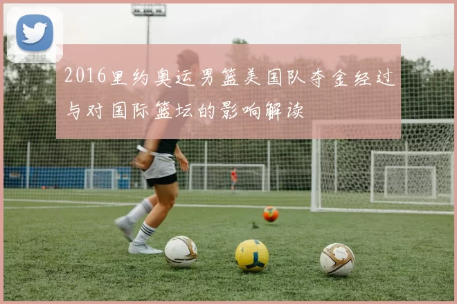 2016里约奥运男篮美国队夺金经过与对国际篮坛的影响解读