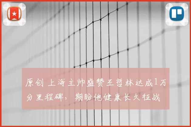 原创 上海主帅盛赞王哲林达成1万分里程碑，期盼他健康长久征战