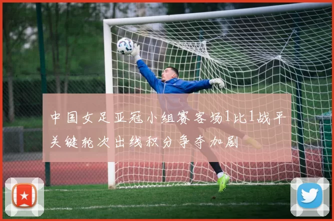 中国女足亚冠小组赛客场1比1战平关键轮次出线积分争夺加剧