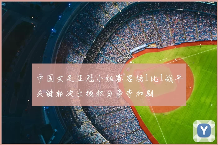 中国女足亚冠小组赛客场1比1战平关键轮次出线积分争夺加剧
