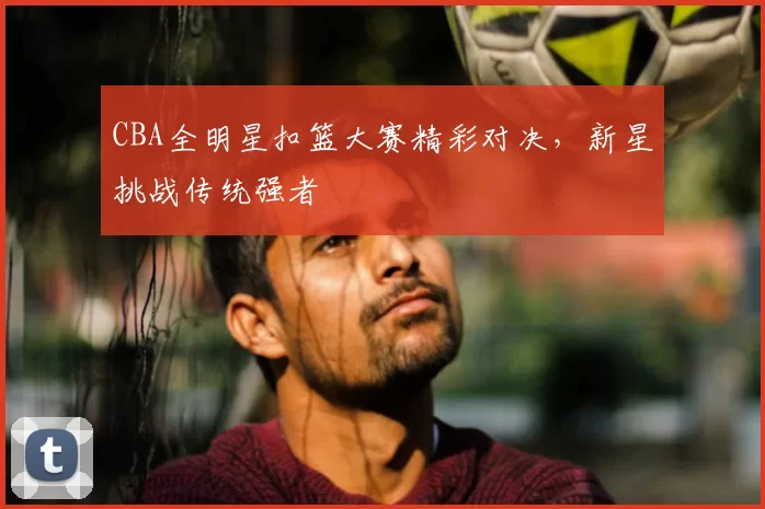 CBA全明星扣篮大赛精彩对决，新星挑战传统强者