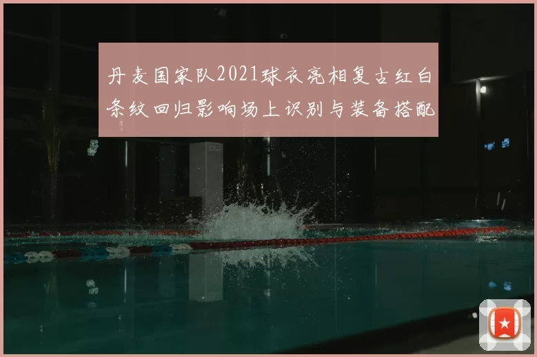 丹麦国家队2021球衣亮相复古红白条纹回归影响场上识别与装备搭配