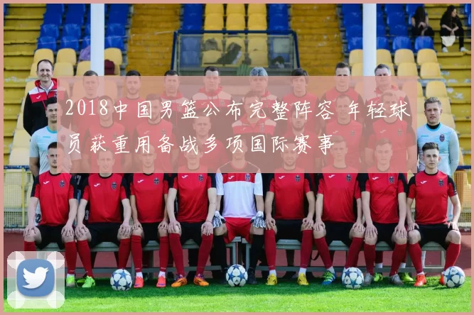 2018中国男篮公布完整阵容 年轻球员获重用备战多项国际赛事