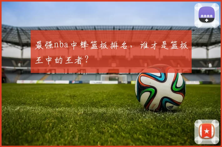 最强nba中锋篮板排名，谁才是篮板王中的王者？