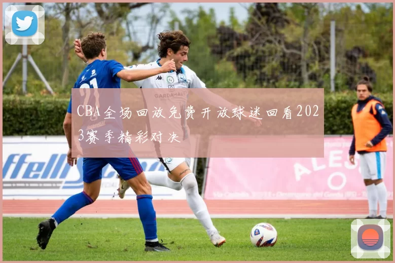 CBA全场回放免费开放球迷回看2023赛季精彩对决