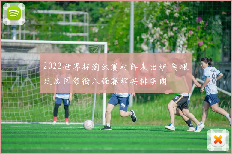 2022世界杯淘汰赛对阵表出炉 阿根廷法国领衔八强赛程安排明朗