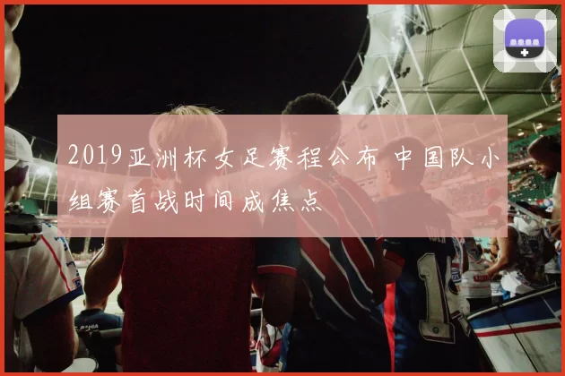 2019亚洲杯女足赛程公布 中国队小组赛首战时间成焦点