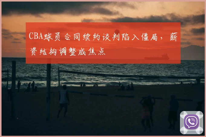 CBA球员合同续约谈判陷入僵局，薪资结构调整成焦点