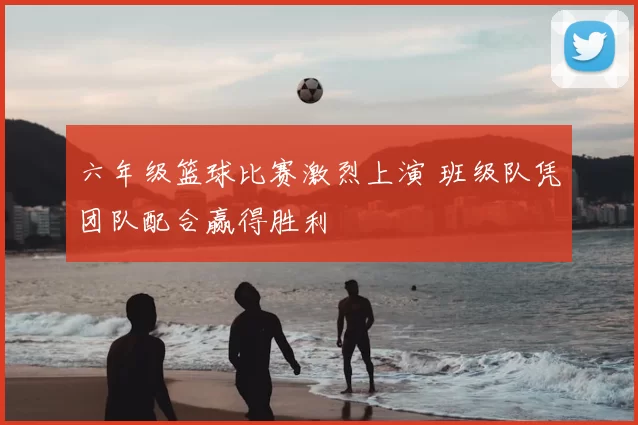 六年级篮球比赛激烈上演 班级队凭团队配合赢得胜利